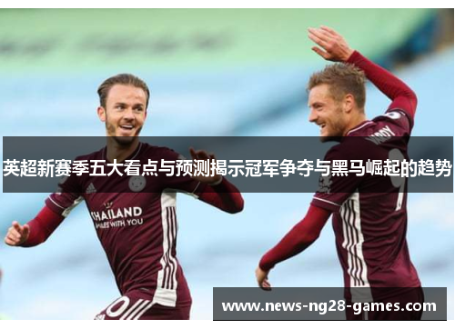 英超新赛季五大看点与预测揭示冠军争夺与黑马崛起的趋势