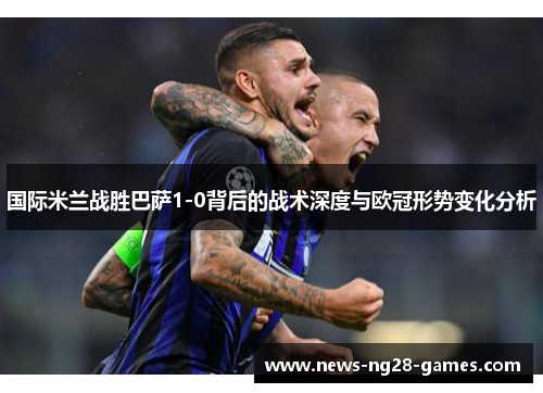 国际米兰战胜巴萨1-0背后的战术深度与欧冠形势变化分析