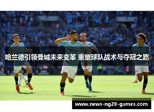 哈兰德引领曼城未来变革 重塑球队战术与夺冠之路