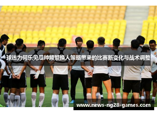 球迷为何乐见瓜帅频繁换人策略带来的比赛新变化与战术调整