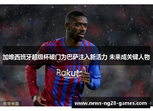 加维西班牙超级杯破门为巴萨注入新活力 未来成关键人物