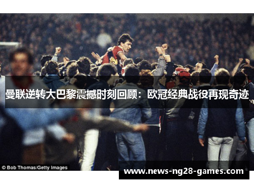 曼联逆转大巴黎震撼时刻回顾：欧冠经典战役再现奇迹