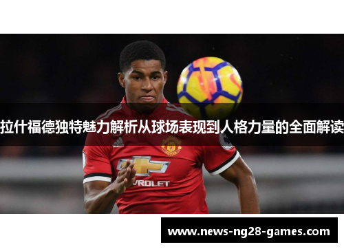 拉什福德独特魅力解析从球场表现到人格力量的全面解读