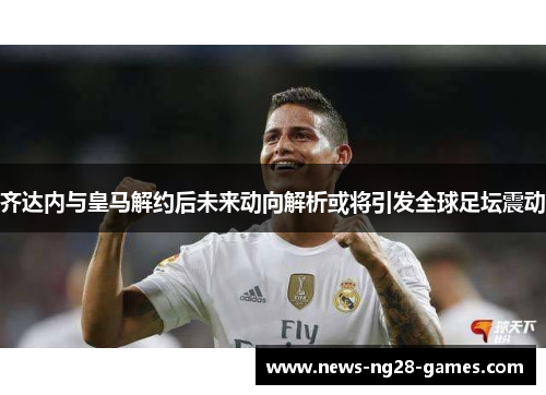 齐达内与皇马解约后未来动向解析或将引发全球足坛震动