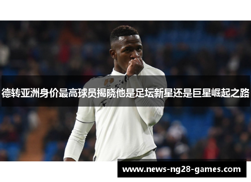 德转亚洲身价最高球员揭晓他是足坛新星还是巨星崛起之路