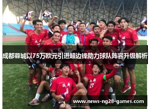 成都蓉城以75万欧元引进超边锋助力球队阵容升级解析 成都蓉城以75万欧元引进超边锋助力球队阵容升级解析