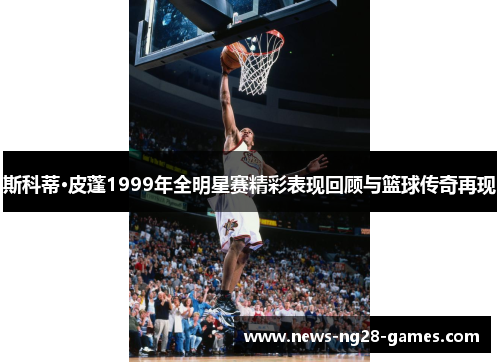 斯科蒂·皮蓬1999年全明星赛精彩表现回顾与篮球传奇再现 斯科蒂·皮蓬1999年全明星赛精彩表现回顾与篮球传奇再现