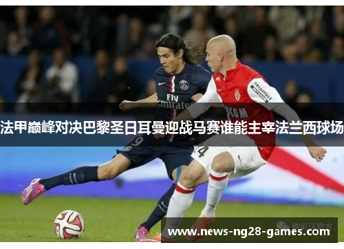 法甲巅峰对决巴黎圣日耳曼迎战马赛谁能主宰法兰西球场 法甲巅峰对决巴黎圣日耳曼迎战马赛谁能主宰法兰西球场