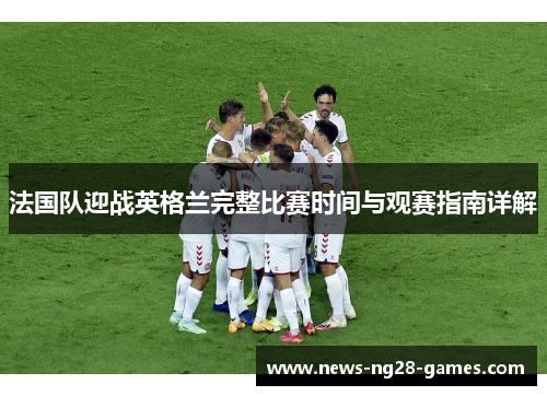法国队迎战英格兰完整比赛时间与观赛指南详解 法国队迎战英格兰完整比赛时间与观赛指南详解
