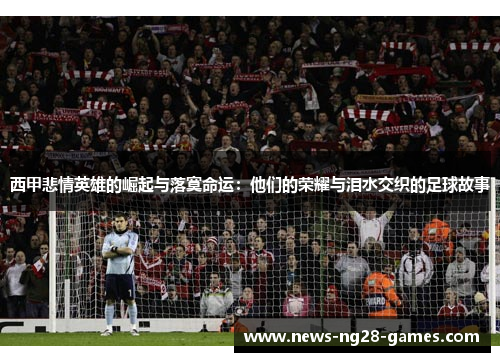 西甲悲情英雄的崛起与落寞命运：他们的荣耀与泪水交织的足球故事