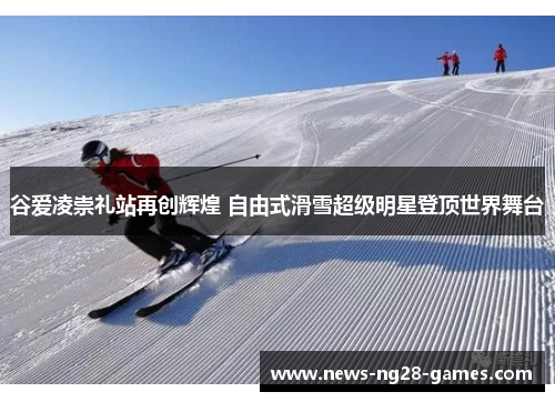谷爱凌崇礼站再创辉煌 自由式滑雪超级明星登顶世界舞台