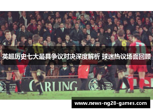 英超历史七大最具争议对决深度解析 球迷热议场面回顾