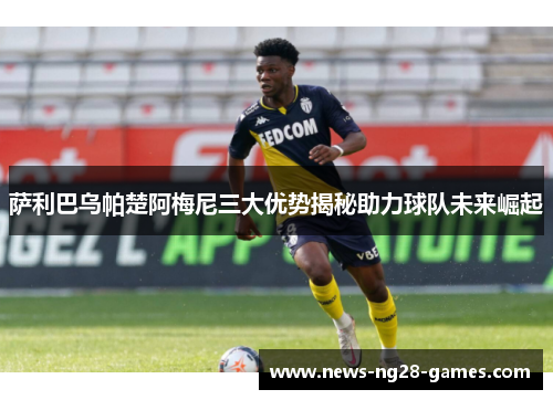 萨利巴乌帕楚阿梅尼三大优势揭秘助力球队未来崛起