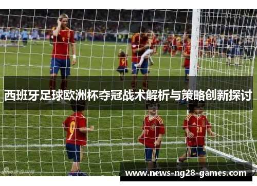 西班牙足球欧洲杯夺冠战术解析与策略创新探讨