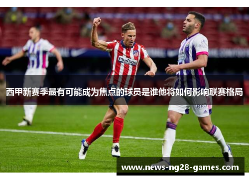 西甲新赛季最有可能成为焦点的球员是谁他将如何影响联赛格局