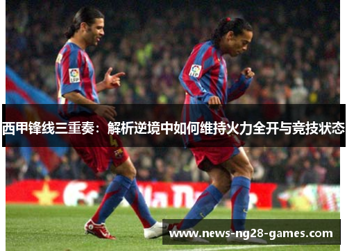 西甲锋线三重奏：解析逆境中如何维持火力全开与竞技状态