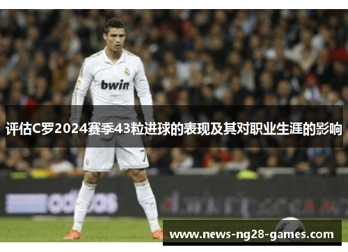 评估C罗2024赛季43粒进球的表现及其对职业生涯的影响